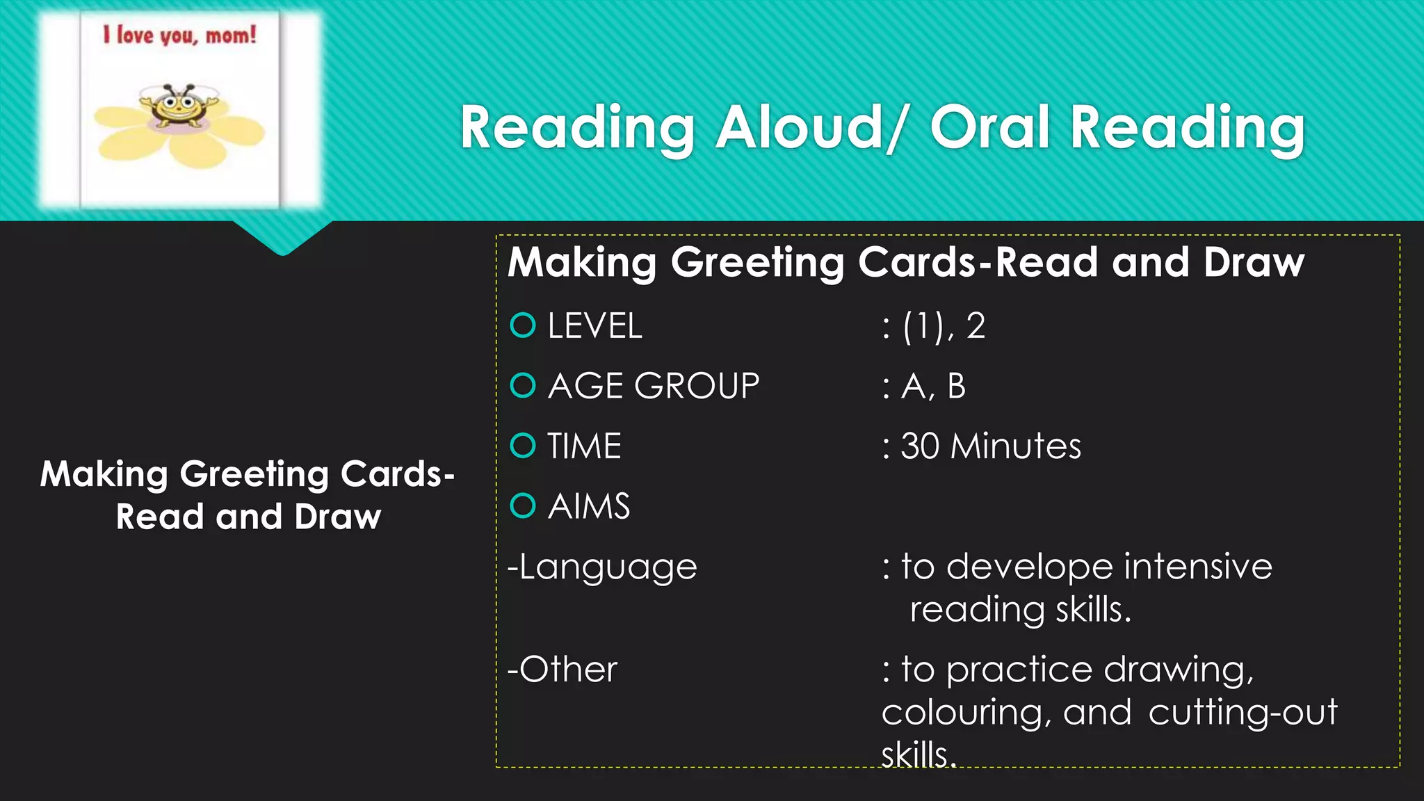 Making Greeting Cards-
Read and Draw
Making Greeting Cards-Read and Draw
 LEVEL : (1), 2
 AGE GROUP : A, B
 TIME : 30 Minutes
 AIMS
-Language : to develope intensive
reading skills.
-Other : to practice drawing,
colouring, and cutting-out
skills.
Reading Aloud/ Oral Reading
 