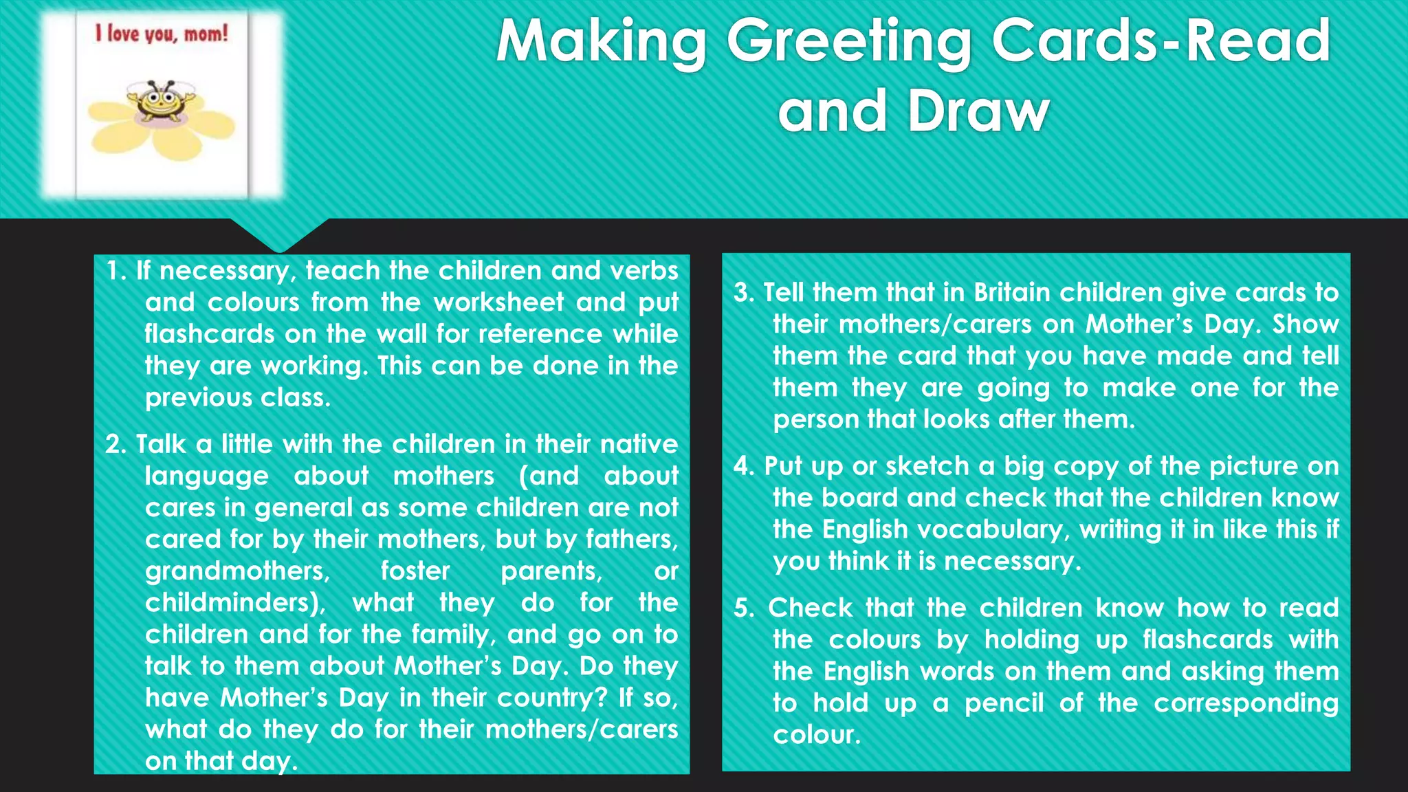1. If necessary, teach the children and verbs
and colours from the worksheet and put
flashcards on the wall for reference while
they are working. This can be done in the
previous class.
2. Talk a little with the children in their native
language about mothers (and about
cares in general as some children are not
cared for by their mothers, but by fathers,
grandmothers, foster parents, or
childminders), what they do for the
children and for the family, and go on to
talk to them about Mother’s Day. Do they
have Mother’s Day in their country? If so,
what do they do for their mothers/carers
on that day.
3. Tell them that in Britain children give cards to
their mothers/carers on Mother’s Day. Show
them the card that you have made and tell
them they are going to make one for the
person that looks after them.
4. Put up or sketch a big copy of the picture on
the board and check that the children know
the English vocabulary, writing it in like this if
you think it is necessary.
5. Check that the children know how to read
the colours by holding up flashcards with
the English words on them and asking them
to hold up a pencil of the corresponding
colour.
Making Greeting Cards-Read
and Draw
 