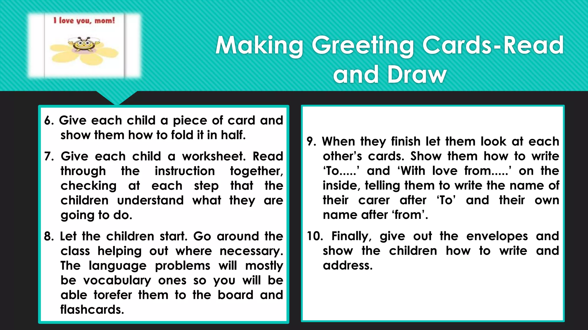 6. Give each child a piece of card and
show them how to fold it in half.
7. Give each child a worksheet. Read
through the instruction together,
checking at each step that the
children understand what they are
going to do.
8. Let the children start. Go around the
class helping out where necessary.
The language problems will mostly
be vocabulary ones so you will be
able torefer them to the board and
flashcards.
9. When they finish let them look at each
other’s cards. Show them how to write
‘To.....’ and ‘With love from.....’ on the
inside, telling them to write the name of
their carer after ‘To’ and their own
name after ‘from’.
10. Finally, give out the envelopes and
show the children how to write and
address.
Making Greeting Cards-Read
and Draw
 