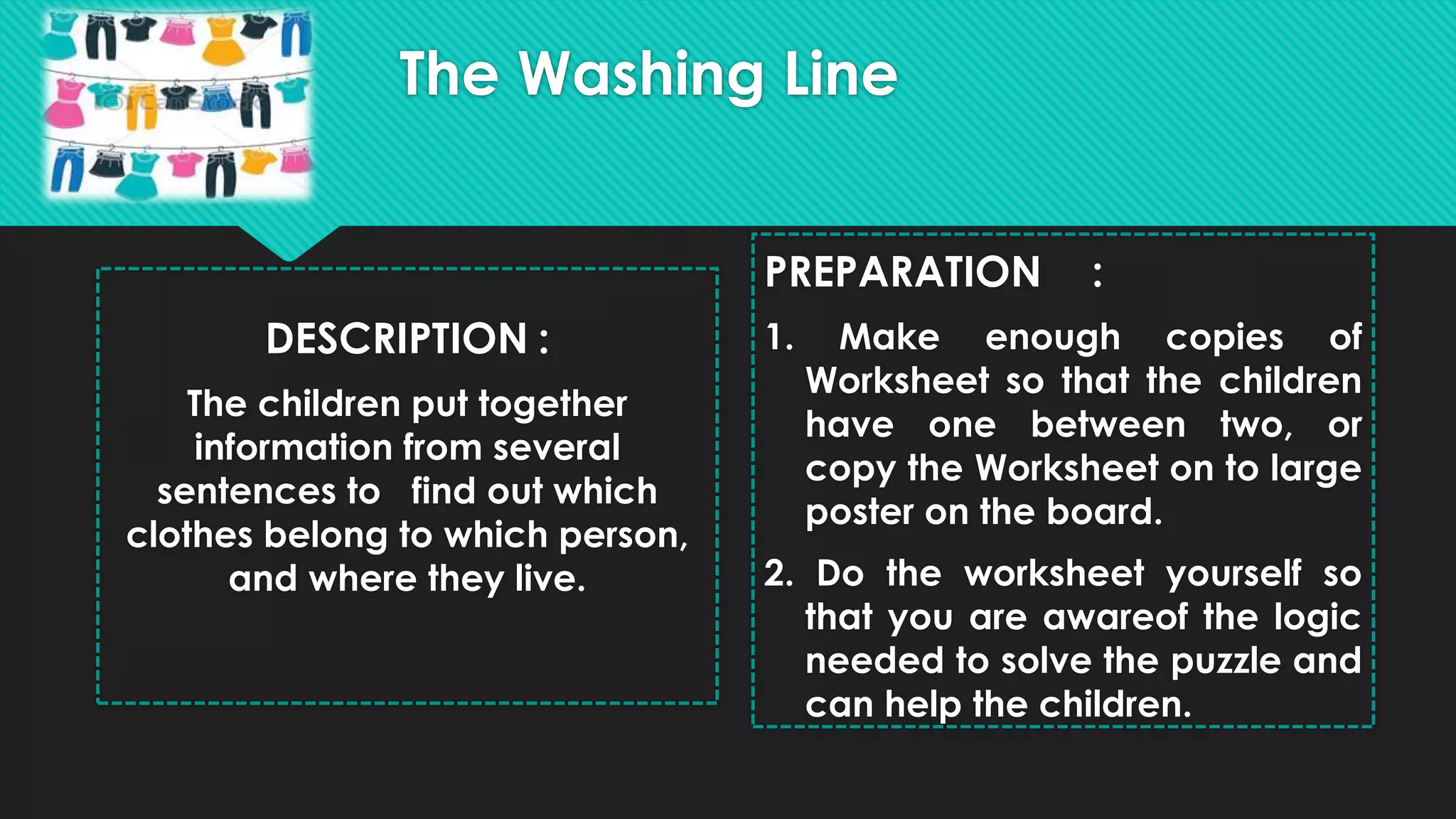 The Washing Line
DESCRIPTION :
The children put together
information from several
sentences to find out which
clothes belong to which person,
and where they live.
PREPARATION :
1. Make enough copies of
Worksheet so that the children
have one between two, or
copy the Worksheet on to large
poster on the board.
2. Do the worksheet yourself so
that you are awareof the logic
needed to solve the puzzle and
can help the children.
 