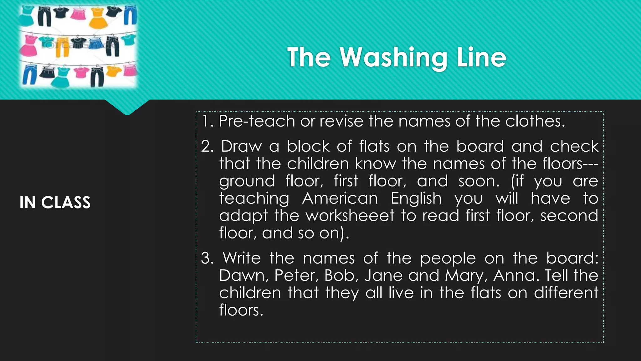 IN CLASS
1. Pre-teach or revise the names of the clothes.
2. Draw a block of flats on the board and check
that the children know the names of the floors---
ground floor, first floor, and soon. (if you are
teaching American English you will have to
adapt the worksheeet to read first floor, second
floor, and so on).
3. Write the names of the people on the board:
Dawn, Peter, Bob, Jane and Mary, Anna. Tell the
children that they all live in the flats on different
floors.
The Washing Line
 
