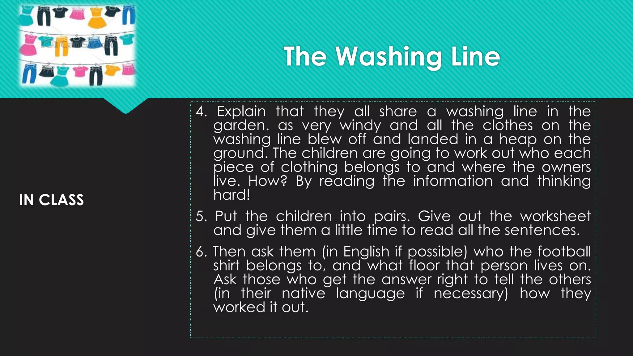 IN CLASS
4. Explain that they all share a washing line in the
garden. as very windy and all the clothes on the
washing line blew off and landed in a heap on the
ground. The children are going to work out who each
piece of clothing belongs to and where the owners
live. How? By reading the information and thinking
hard!
5. Put the children into pairs. Give out the worksheet
and give them a little time to read all the sentences.
6. Then ask them (in English if possible) who the football
shirt belongs to, and what floor that person lives on.
Ask those who get the answer right to tell the others
(in their native language if necessary) how they
worked it out.
The Washing Line
 