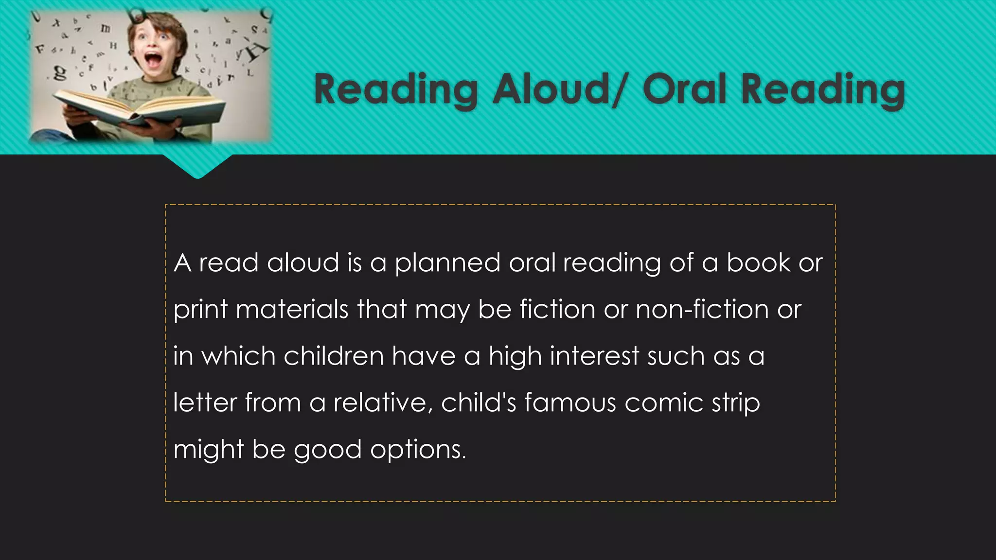 Reading Aloud/ Oral Reading
A read aloud is a planned oral reading of a book or
print materials that may be fiction or non-fiction or
in which children have a high interest such as a
letter from a relative, child's famous comic strip
might be good options.
 