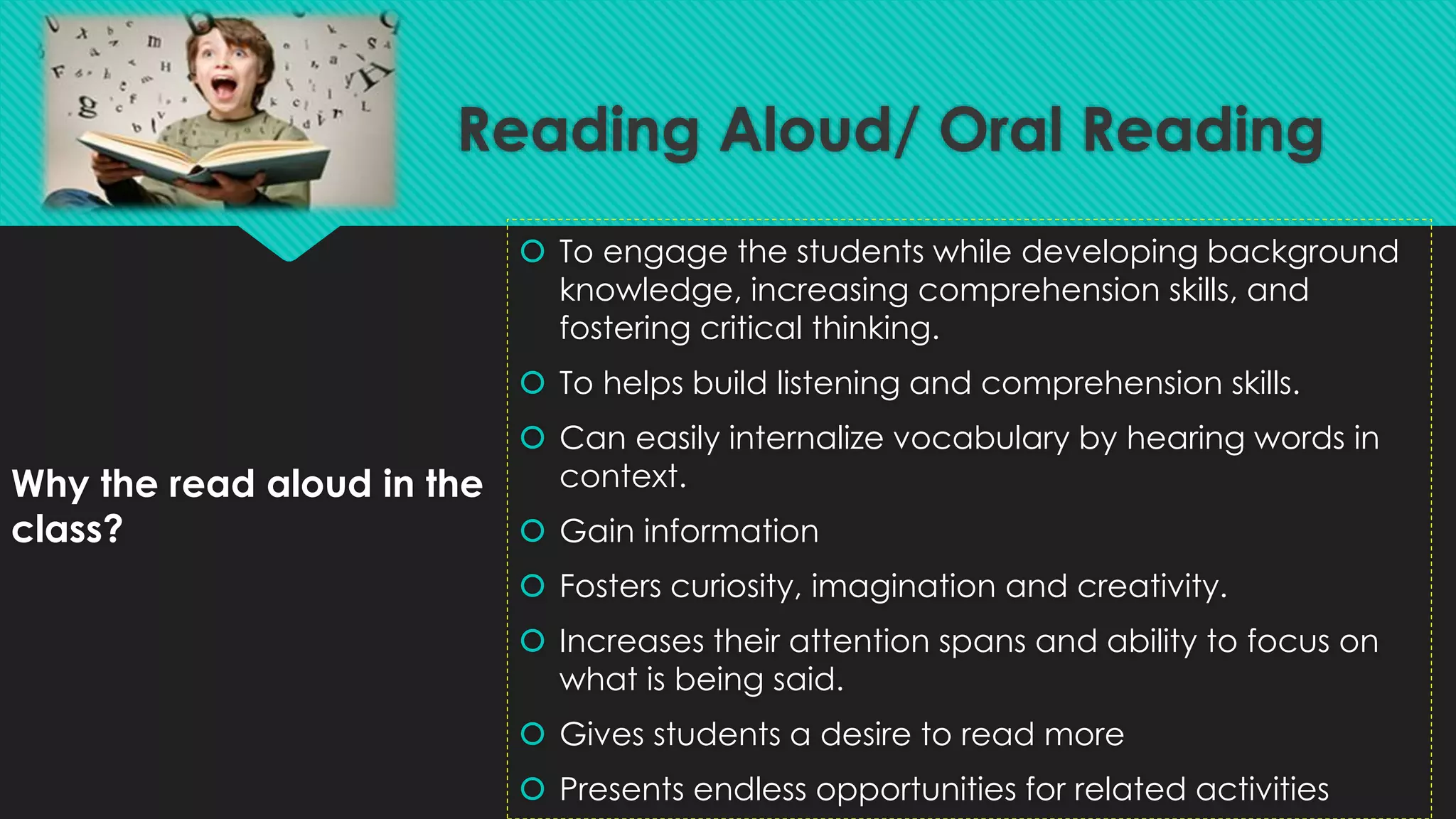Why the read aloud in the
class?
 To engage the students while developing background
knowledge, increasing comprehension skills, and
fostering critical thinking.
 To helps build listening and comprehension skills.
 Can easily internalize vocabulary by hearing words in
context.
 Gain information
 Fosters curiosity, imagination and creativity.
 Increases their attention spans and ability to focus on
what is being said.
 Gives students a desire to read more
 Presents endless opportunities for related activities
Reading Aloud/ Oral Reading
 