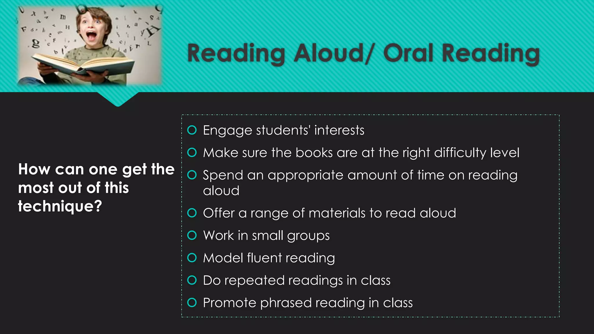 How can one get the
most out of this
technique?
 Engage students' interests
 Make sure the books are at the right difficulty level
 Spend an appropriate amount of time on reading
aloud
 Offer a range of materials to read aloud
 Work in small groups
 Model fluent reading
 Do repeated readings in class
 Promote phrased reading in class
Reading Aloud/ Oral Reading
 