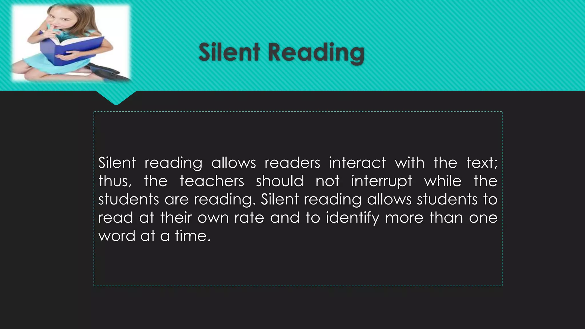 Silent Reading
Silent reading allows readers interact with the text;
thus, the teachers should not interrupt while the
students are reading. Silent reading allows students to
read at their own rate and to identify more than one
word at a time.
 