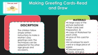 Making Greeting Cards-Read
and Draw
MATERIALS
A large copy of the
picture (optional)
 Flash cards (see
Preparation, 4)
A copy of Worksheet for
each child,
A pice of thin card for
each,
An envelope for each
card or a large piece of
paper,
Coloured pencils,
scissors, and glue.
DESCRIPTION
The children follow
simple written
instructions to make a
Mother’s Day
greetings card. The
techniques can be
adapted for the other
age groups and
occasions.
 
