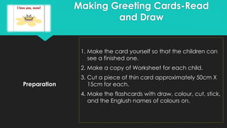 Preparation
1. Make the card yourself so that the children can
see a finished one.
2. Make a copy of Worksheet for each child.
3. Cut a piece of thin card approximately 50cm X
15cm for each.
4. Make the flashcards with draw, colour, cut, stick,
and the Englush names of colours on.
Making Greeting Cards-Read
and Draw
 