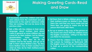 1. If necessary, teach the children and verbs
and colours from the worksheet and put
flashcards on the wall for reference while
they are working. This can be done in the
previous class.
2. Talk a little with the children in their native
language about mothers (and about
cares in general as some children are not
cared for by their mothers, but by fathers,
grandmothers, foster parents, or
childminders), what they do for the
children and for the family, and go on to
talk to them about Mother’s Day. Do they
have Mother’s Day in their country? If so,
what do they do for their mothers/carers
on that day.
3. Tell them that in Britain children give cards to
their mothers/carers on Mother’s Day. Show
them the card that you have made and tell
them they are going to make one for the
person that looks after them.
4. Put up or sketch a big copy of the picture on
the board and check that the children know
the English vocabulary, writing it in like this if
you think it is necessary.
5. Check that the children know how to read
the colours by holding up flashcards with
the English words on them and asking them
to hold up a pencil of the corresponding
colour.
Making Greeting Cards-Read
and Draw
 