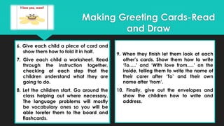 6. Give each child a piece of card and
show them how to fold it in half.
7. Give each child a worksheet. Read
through the instruction together,
checking at each step that the
children understand what they are
going to do.
8. Let the children start. Go around the
class helping out where necessary.
The language problems will mostly
be vocabulary ones so you will be
able torefer them to the board and
flashcards.
9. When they finish let them look at each
other’s cards. Show them how to write
‘To.....’ and ‘With love from.....’ on the
inside, telling them to write the name of
their carer after ‘To’ and their own
name after ‘from’.
10. Finally, give out the envelopes and
show the children how to write and
address.
Making Greeting Cards-Read
and Draw
 