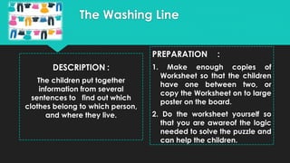 The Washing Line
DESCRIPTION :
The children put together
information from several
sentences to find out which
clothes belong to which person,
and where they live.
PREPARATION :
1. Make enough copies of
Worksheet so that the children
have one between two, or
copy the Worksheet on to large
poster on the board.
2. Do the worksheet yourself so
that you are awareof the logic
needed to solve the puzzle and
can help the children.
 
