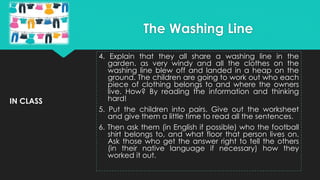 IN CLASS
4. Explain that they all share a washing line in the
garden. as very windy and all the clothes on the
washing line blew off and landed in a heap on the
ground. The children are going to work out who each
piece of clothing belongs to and where the owners
live. How? By reading the information and thinking
hard!
5. Put the children into pairs. Give out the worksheet
and give them a little time to read all the sentences.
6. Then ask them (in English if possible) who the football
shirt belongs to, and what floor that person lives on.
Ask those who get the answer right to tell the others
(in their native language if necessary) how they
worked it out.
The Washing Line
 