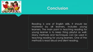 Reading is one of English skills. It should be
mastered by all learners, includes young
learners. The main point in teaching reading for
young learner is to keep thing playful as well.
Many methods and techniques can be used in
teaching reading for young learners. One of the
methods is read aloud and silent reading.
Conclusion
 