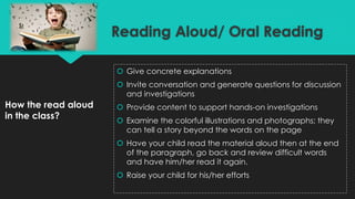 How the read aloud
in the class?
 Give concrete explanations
 Invite conversation and generate questions for discussion
and investigations
 Provide content to support hands-on investigations
 Examine the colorful illustrations and photographs; they
can tell a story beyond the words on the page
 Have your child read the material aloud then at the end
of the paragraph, go back and review difficult words
and have him/her read it again.
 Raise your child for his/her efforts
Reading Aloud/ Oral Reading
 