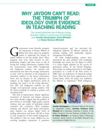 FEATURE
21POLICY • Vol. 29 No. 3 • Spring 2013
The current entrenched rate of illiteracy among
Australian children is unnecessary and avoidable,
write Jennifer Buckingham, Kevin Wheldall
and Robyn Beaman-Wheldall.
WHY JAYDON CAN’T READ:
THE TRIUMPH OF
IDEOLOGY OVER EVIDENCE
IN TEACHING READING
Jennifer Buckingham is a Research Fellow at The Centre
for Independent Studies. Emeritus Professor Kevin
Wheldall AM of Macquarie University is Director of the
MultiLit Research Unit and Chairman of MultiLit Pty Ltd.
Dr Robyn Wheldall is an Honorary Fellow of Macquarie
University, Deputy Director of the MultiLit Research Unit,
and a Director of MultiLit Pty Ltd.
‘research-to-practice gap’ has prevented the
widespread adoption of effective methods for
teaching reading, with profoundly negative
consequences for children.6
All other English-speaking nations have
experienced the same problem with translating
knowledge into action, but the degree to which
it is extant largely depends on the success of
government policy. In the United Kingdom,
where policy on reading instruction is now highly
prescriptive as a result of the Rose review in
2006, there are indications of improved reading
levels.7
There has been lesser improvement in the
United States, where the policy was ambitious
but difficult to implement.8
With ambiguous
G
overnments across Australia recognise
the importance of literacy. Billions of
dollars have been spent on programs
aimed at improving the literacy of
school children in the last decade alone.1
These
programs have most often focused on low-
performing students and those most at risk of
having low reading achievement—students from
low socioeconomic status (SES) backgrounds
and Indigenous students.2
Yet national and
international tests show that average achievement
is static, with no reduction in the proportion of
Australian students at the lowest performance
levels and no increase in the proportion of
students at the highest performance levels—if
anything, the trend is in the wrong direction.3
Low SES and Indigenous students are still
strongly over-represented among students with
the lowest standards of reading at primary and
secondary levels.4
This lack of improvement, despite significant
investment of financial and human resources
over many decades, suggests that the problem of
poor literacy is intractable. High quality research
evidence and case studies of individual schools
contradict this conclusion. With exemplary
teaching, and effective and timely intervention,
more students can achieve higher levels of
reading achievement and fewer will fail to learn
to read, irrespective of their family background.5
The problem is that too many children are not
receiving exemplary instruction. A persistent
 