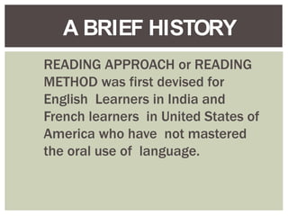 READING APPROACH or READING
METHOD was first devised for
English Learners in India and
French learners in United States of
America who have not mastered
the oral use of language.
A BRIEF HISTORY
 