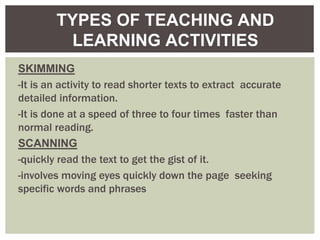 SKIMMING
-It is an activity to read shorter texts to extract accurate
detailed information.
-It is done at a speed of three to four times faster than
normal reading.
SCANNING
-quickly read the text to get the gist of it.
-involves moving eyes quickly down the page seeking
specific words and phrases
TYPES OF TEACHING AND
LEARNING ACTIVITIES
 