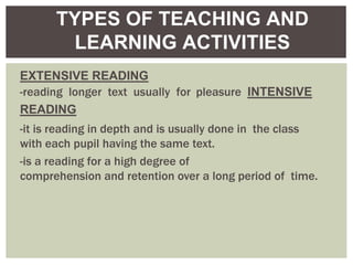 EXTENSIVE READING
-reading longer text usually for pleasure INTENSIVE
READING
-it is reading in depth and is usually done in the class
with each pupil having the same text.
-is a reading for a high degree of
comprehension and retention over a long period of time.
TYPES OF TEACHING AND
LEARNING ACTIVITIES
 