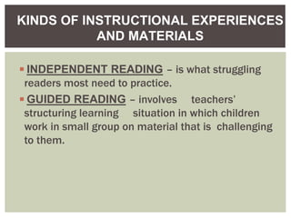 ◾INDEPENDENT READING – is what struggling
readers most need to practice.
◾GUIDED READING – involves teachers’
structuring learning situation in which children
work in small group on material that is challenging
to them.
KINDS OF INSTRUCTIONAL EXPERIENCES
AND MATERIALS
 