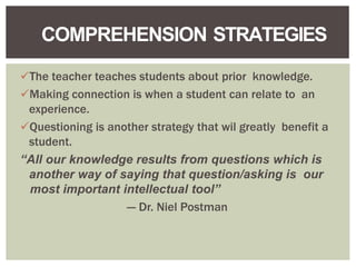 The teacher teaches students about prior knowledge.
Making connection is when a student can relate to an
experience.
Questioning is another strategy that wil greatly benefit a
student.
“All our knowledge results from questions which is
another way of saying that question/asking is our
most important intellectual tool”
--- Dr. Niel Postman
COMPREHENSION STRATEGIES
 