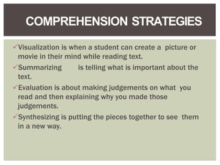 Visualization is when a student can create a picture or
movie in their mind while reading text.
Summarizing is telling what is important about the
text.
Evaluation is about making judgements on what you
read and then explaining why you made those
judgements.
Synthesizing is putting the pieces together to see them
in a new way.
COMPREHENSION STRATEGIES
 