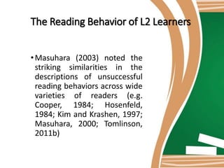 The Reading Behavior of L2 Learners
•Masuhara (2003) noted the
striking similarities in the
descriptions of unsuccessful
reading behaviors across wide
varieties of readers (e.g.
Cooper, 1984; Hosenfeld,
1984; Kim and Krashen, 1997;
Masuhara, 2000; Tomlinson,
2011b)
 