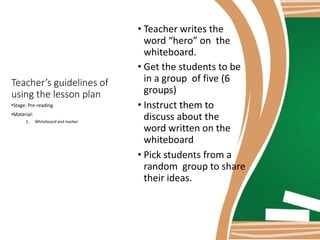 • Teacher writes the
word “hero” on the
whiteboard.
• Get the students to be
in a group of five (6
groups)
• Instruct them to
discuss about the
word written on the
whiteboard
• Pick students from a
random group to share
their ideas.
Teacher’s guidelines of
using the lesson plan
•Stage: Pre-reading
•Material:
1. Whiteboard and marker
 