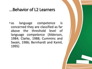 ...Behavior of L2 Learners
•as language competence is
concerned they are classified as far
above the threshold level of
language competence (Alderson,
1984; Clarke, 1988; Cummins and
Swain, 1986; Bernhardt and Kamil,
1995)
 