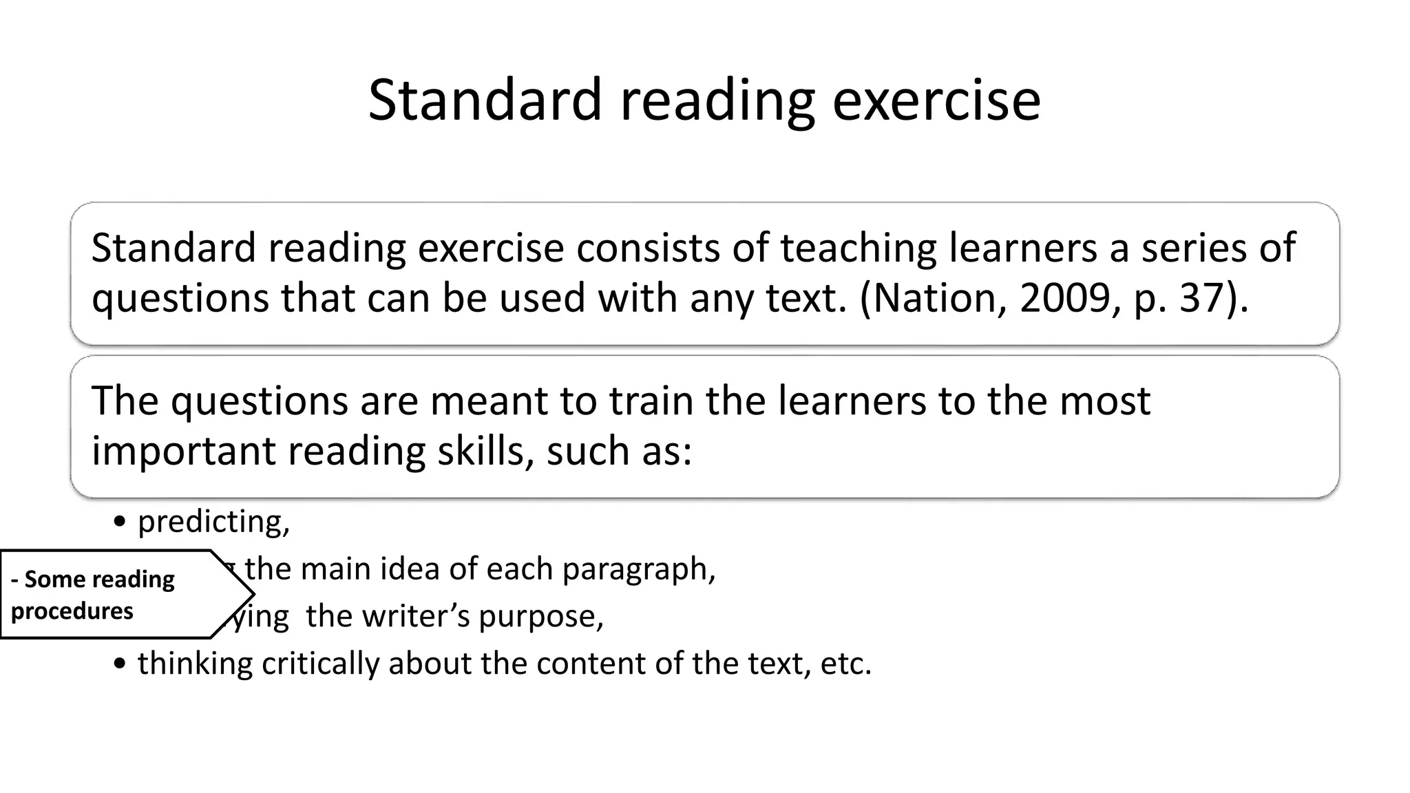 Standard reading exercise
Standard reading exercise consists of teaching learners a series of
questions that can be used with any text. (Nation, 2009, p. 37).
The questions are meant to train the learners to the most
important reading skills, such as:
• predicting,
• finding the main idea of each paragraph,
• identifying the writer’s purpose,
• thinking critically about the content of the text, etc.
- Some reading
procedures
 