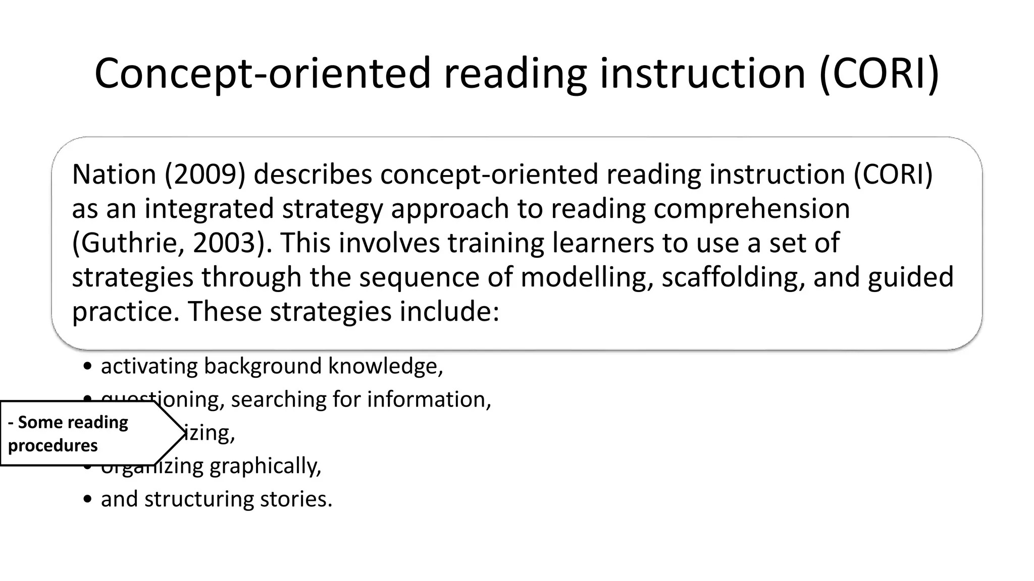 Concept-oriented reading instruction (CORI)
Nation (2009) describes concept-oriented reading instruction (CORI)
as an integrated strategy approach to reading comprehension
(Guthrie, 2003). This involves training learners to use a set of
strategies through the sequence of modelling, scaffolding, and guided
practice. These strategies include:
• activating background knowledge,
• questioning, searching for information,
• summarizing,
• organizing graphically,
• and structuring stories.
- Some reading
procedures
 