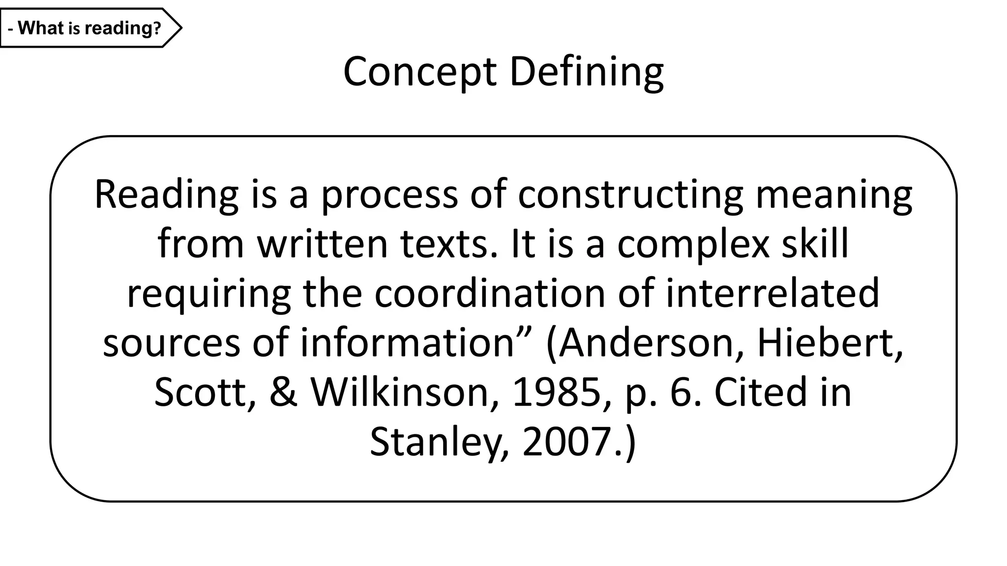 Concept Defining
Reading is a process of constructing meaning
from written texts. It is a complex skill
requiring the coordination of interrelated
sources of information” (Anderson, Hiebert,
Scott, & Wilkinson, 1985, p. 6. Cited in
Stanley, 2007.)
- What is reading?
 