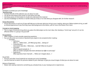 Additional Ideas
What you bring to the printed page will affect how you understand what you read, and may be what is most important in understanding
what you read.
Strategies to activate your prior knowledge:
Brainstorming:
• Examine the title of the selection you are about to read
• List all the information that comes to mind about this title
• Use these pieces of information to recall and understand the material
• Use this knowledge to reframe or reorder what you know, or to note what you disagree with, for further research
Group discussions:
• Group discussions in and out of class will help you to discover what you bring to your reading, what your fellow students bring, as well
as shared experiences If you find they have new background information, ask for more information from them
Concept or mind mapping:
• This is a type of brainstorming where you place the title/subject as the main idea, then develop a "mind map" around it. It can be
effective either in a group or by yourself
Pre-questions:
• Often chapters in texts provide organizing questions.
• You can also write out a series of questions you expect to be answered when reading:
• Examples:
• Definition:
What is....? Where does ... fit? What group does ... belong to?
• Characteristics:
How would I describe...? What does ... look like? What are its parts?
• Examples:
What is a good example of ...?
What are similar examples that share attributes but differ in some way?
• Experience:
What experience have I had with ....? What can I imagine about ...?
Visual Aids:
• Pictures and other visual material can activate your prior knowledge.
• Use the Internet to search for pictures related to your title/topic to give you visual images of what you are about to read.
Advance Organizers:
• Relate new reading material to something you already know, to your background or experiences.
 
