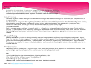 Additional Pre-reading Strategies:
Overviews:
 Discussing information about the selection or assignment prior to reading must take place.
 This may take the form of class discussions, printed previews, photographs, outlines, or films.
 Spend enough time before the students begin the assignment to ensure understanding of it.
Vocabulary Previews:
 Unfamiliar key words need to be taught to students before reading so that new words, background information, and comprehension can
improve together.
 List all words in the assignment that may be important for students to understand. Arrange words to show the relationships to the learning
task. Add words students probably already understand to connect relationships between what is known and the unknown. Share
information with students. Verbally quiz them on the information before assigned reading begins.
 Structural Organizers:
 Before reading an assignment, basic frameworks which are included in the text should be pointed out such as cause-effect or problem-
solution. It can be beneficial to call attention to specific plans of paragraph or text organization such as signal words, main idea sentences,
highlighted phrases, headings and subtitles. A review of skimming techniques might also be appropriate as these various areas are
covered.
A Purpose for Reading:
 When students have a purpose for reading a selection, they find that purpose not only directs their reading towards a goal, but helps to
focus their attention. Purposes may come from teacher directed questions, questions from class discussions or brainstorming, or from the
individual student. Along with the question, it is a good idea to pose predictions of the outcome and problems which need to be solved.
These may be generated by the student or the teacher, but the teacher should use these to guide students in the needed direction for the
assigned selection.
Author Consideration:
 Depending upon the content area, a discussion of the author of the particular work can be helpful to the understanding of it. What is the
author trying to say? What is his point of view and his reason for writing the particular work?
 KWL:
 This strategy consists of three steps for students to use with expository text:
 What do I Know? What do I Want to learn? What did I Learn?
 A good strategy for group discussions.
 Develop a three column poster with each question in a column and list out responses.
Taken from: http://www.studygs.net/preread.htm
 