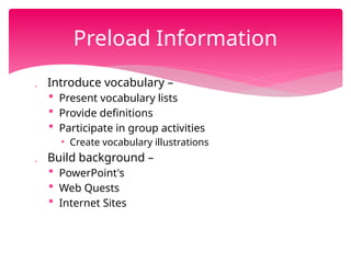  Introduce vocabulary –
 Present vocabulary lists
 Provide definitions
 Participate in group activities
• Create vocabulary illustrations
 Build background –
 PowerPoint's
 Web Quests
 Internet Sites
Preload Information
 