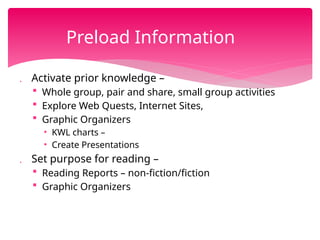  Activate prior knowledge –
 Whole group, pair and share, small group activities
 Explore Web Quests, Internet Sites,
 Graphic Organizers
• KWL charts –
• Create Presentations
 Set purpose for reading –
 Reading Reports – non-fiction/fiction
 Graphic Organizers
Preload Information
 