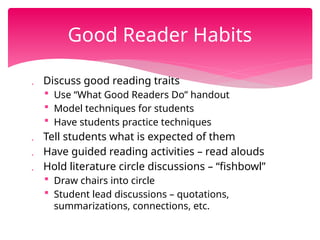  Discuss good reading traits
 Use “What Good Readers Do” handout
 Model techniques for students
 Have students practice techniques
 Tell students what is expected of them
 Have guided reading activities – read alouds
 Hold literature circle discussions – “fishbowl”
 Draw chairs into circle
 Student lead discussions – quotations,
summarizations, connections, etc.
Good Reader Habits
 
