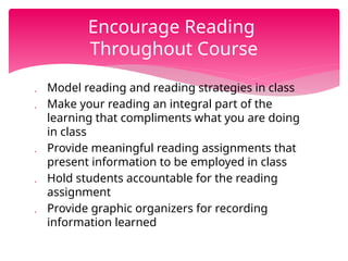  Model reading and reading strategies in class
 Make your reading an integral part of the
learning that compliments what you are doing
in class
 Provide meaningful reading assignments that
present information to be employed in class
 Hold students accountable for the reading
assignment
 Provide graphic organizers for recording
information learned
Encourage Reading
Throughout Course
 