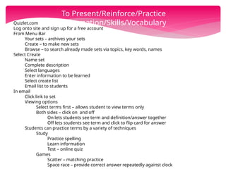 Quizlet.com
Log onto site and sign up for a free account
From Menu Bar
Your sets – archives your sets
Create – to make new sets
Browse – to search already made sets via topics, key words, names
Select Create
Name set
Complete description
Select languages
Enter information to be learned
Select create list
Email list to students
In email
Click link to set
Viewing options
Select terms first – allows student to view terms only
Both sides – click on and off
On lets students see term and definition/answer together
Off lets students see term and click to flip card for answer
Students can practice terms by a variety of techniques
Study
Practice spelling
Learn information
Test – online quiz
Games
Scatter – matching practice
Space race – provide correct answer repeatedly against clock
To Present/Reinforce/Practice
Information/Skills/Vocabulary
 