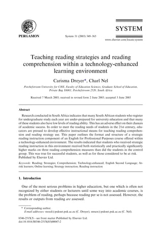 System 31 (2003) 349–365
                                                                       www.elsevier.com/locate/system




     Teaching reading strategies and reading
   comprehension within a technology-enhanced
             learning environment
                             Carisma Dreyer*, Charl Nel
    Potchefstroom University for CHE, Faculty of Education Sciences, Graduate School of Education,
                        Private Bag X6001, Potchefstroom 2520, South Africa

           Received 7 March 2003; received in revised form 2 June 2003; accepted 3 June 2003



Abstract
   Research conducted in South Africa indicates that many South African students who register
for undergraduate study each year are under-prepared for university education and that many
of these students also have low levels of reading ability. This has an adverse eﬀect on their chances
of academic success. In order to meet the reading needs of students in the 21st century, edu-
cators are pressed to develop eﬀective instructional means for teaching reading comprehen-
sion and reading strategy use. This paper outlines the format and structure of a strategic
reading instruction component of an English for Professional Purposes course oﬀered within
a technology-enhanced environment. The results indicated that students who received strategic
reading instruction in this environment received both statistically and practically signiﬁcantly
higher marks on three reading comprehension measures than did the students in the control
group. This was true for successful students, as well as for those considered to be at risk.
Published by Elsevier Ltd.
Keywords: Reading; Strategies; Comprehension; Technology-enhanced; English Second Language; At-
risk learners; Online learning; Strategy instruction; Reading instruction



1. Introduction

  One of the most serious problems in higher education, but one which is often not
recognized by either students or lecturers until some way into academic courses, is
the problem of reading, perhaps because reading per se is not assessed. However, the
results or outputs from reading are assessed.

  * Corresponding author.
    E-mail addresses: nsocd@puknet.puk.ac.za (C. Dreyer), smscn@puknet.puk.ac.za (C. Nel).

0346-251X/$ - see front matter Published by Elsevier Ltd.
doi:10.1016/S0346-251X(03)00047-2
 