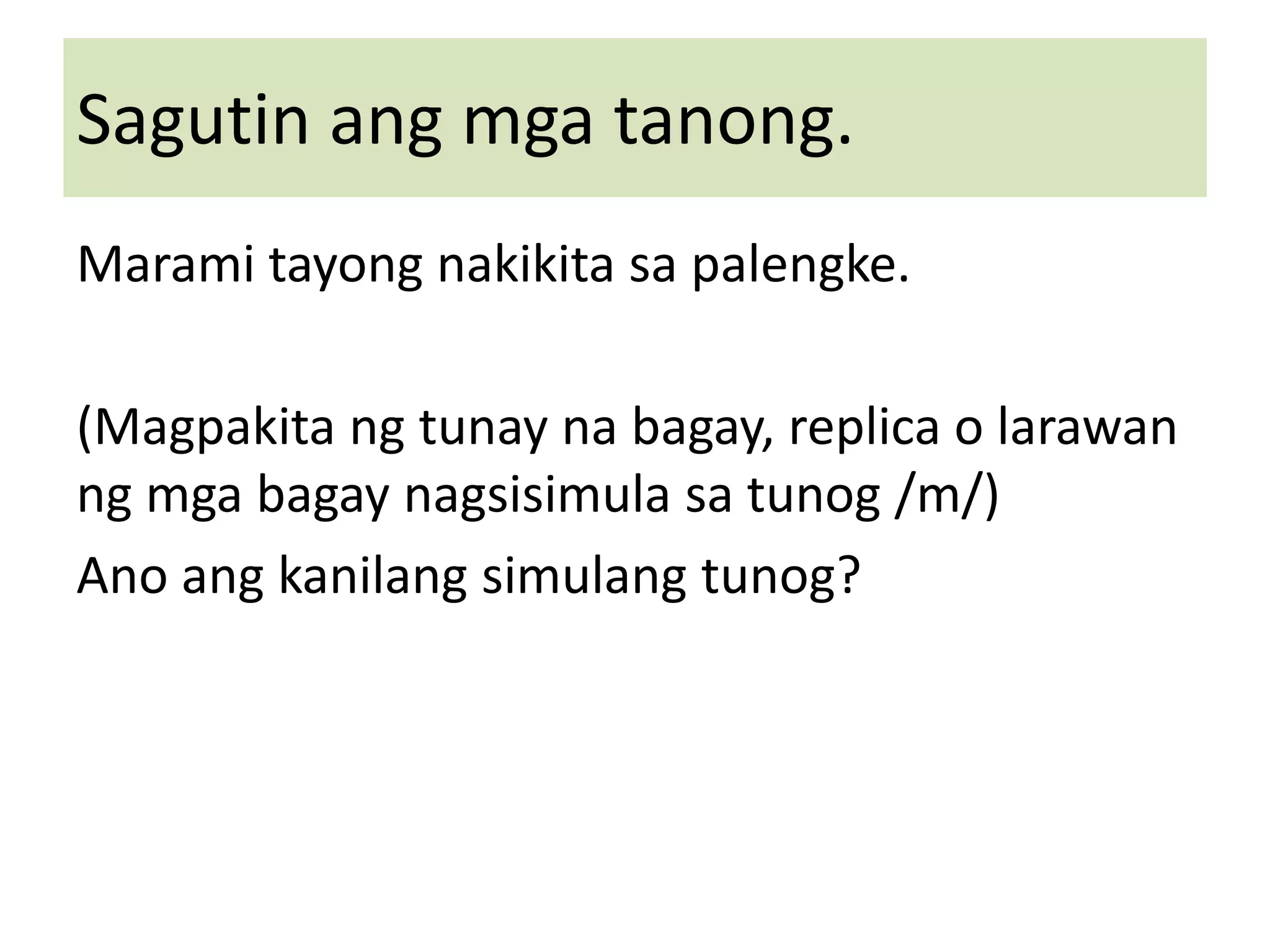 Sagutin ang mga tanong.
Marami tayong nakikita sa palengke.
(Magpakita ng tunay na bagay, replica o larawan
ng mga bagay nagsisimula sa tunog /m/)
Ano ang kanilang simulang tunog?
 