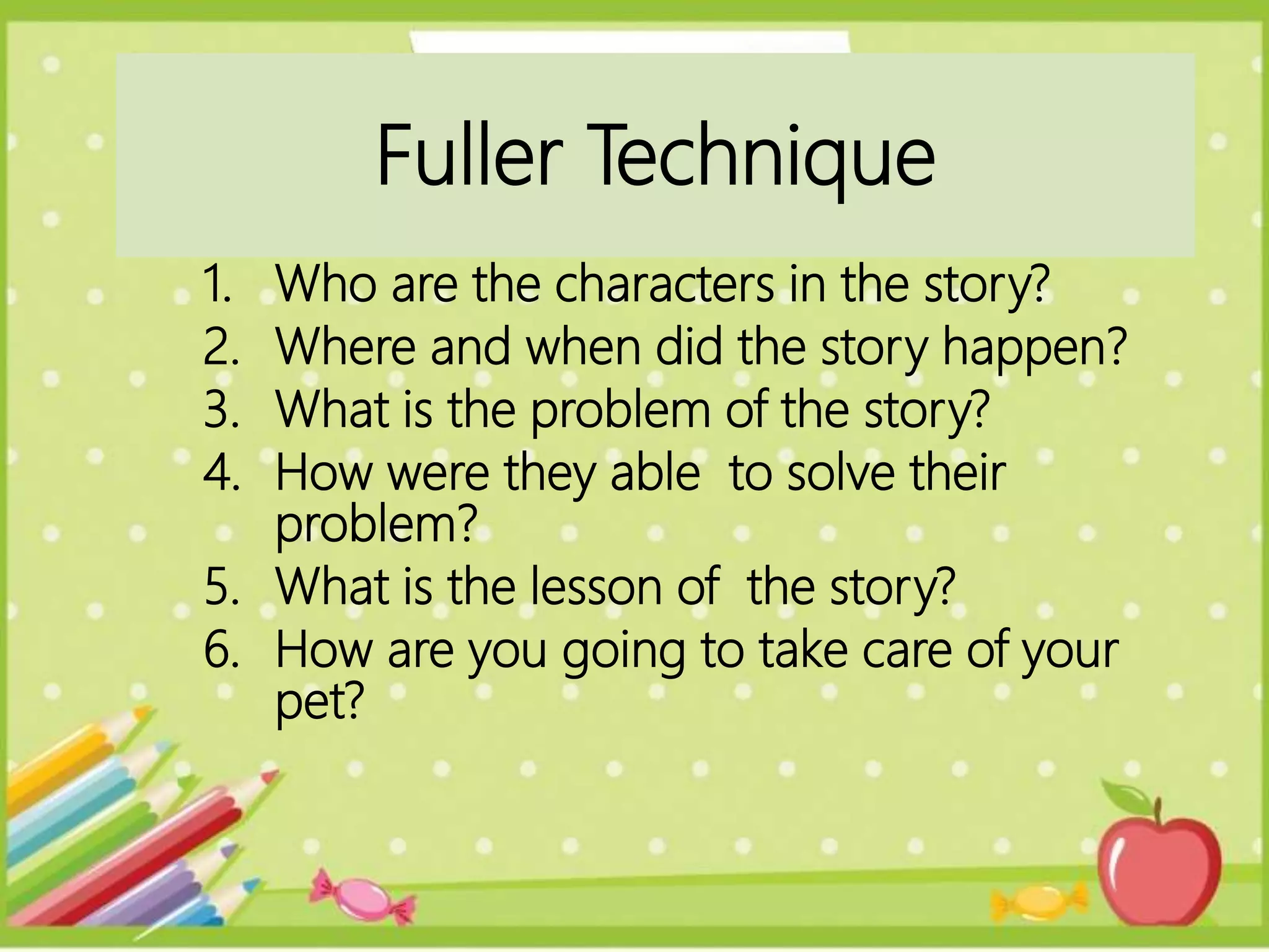 1. Who are the characters in the story?
2. Where and when did the story happen?
3. What is the problem of the story?
4. How were they able to solve their
problem?
5. What is the lesson of the story?
6. How are you going to take care of your
pet?
Fuller Technique
 