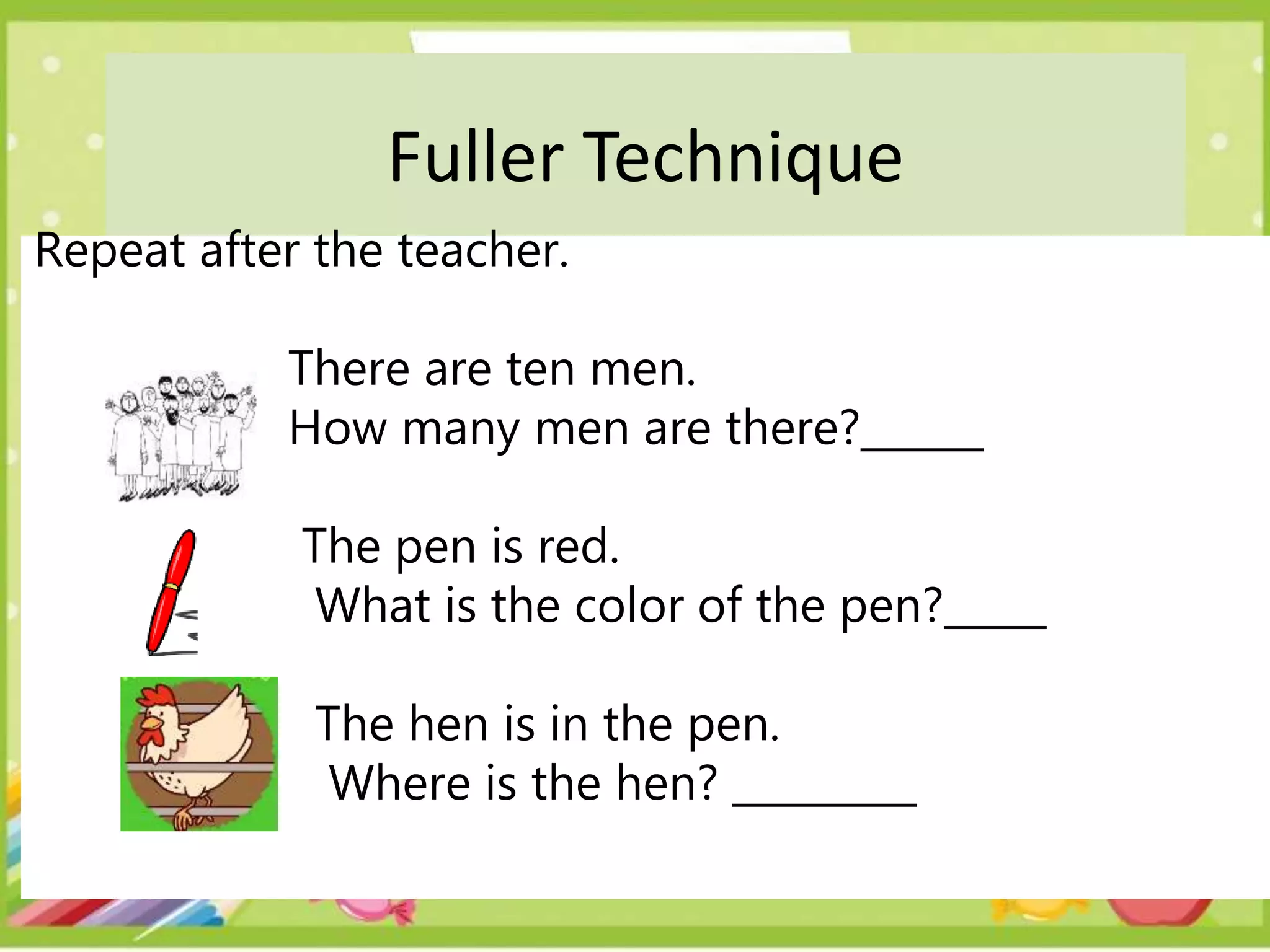 Fuller Technique
Repeat after the teacher.
There are ten men.
How many men are there?______
The pen is red.
What is the color of the pen?_____
The hen is in the pen.
Where is the hen? _________
 