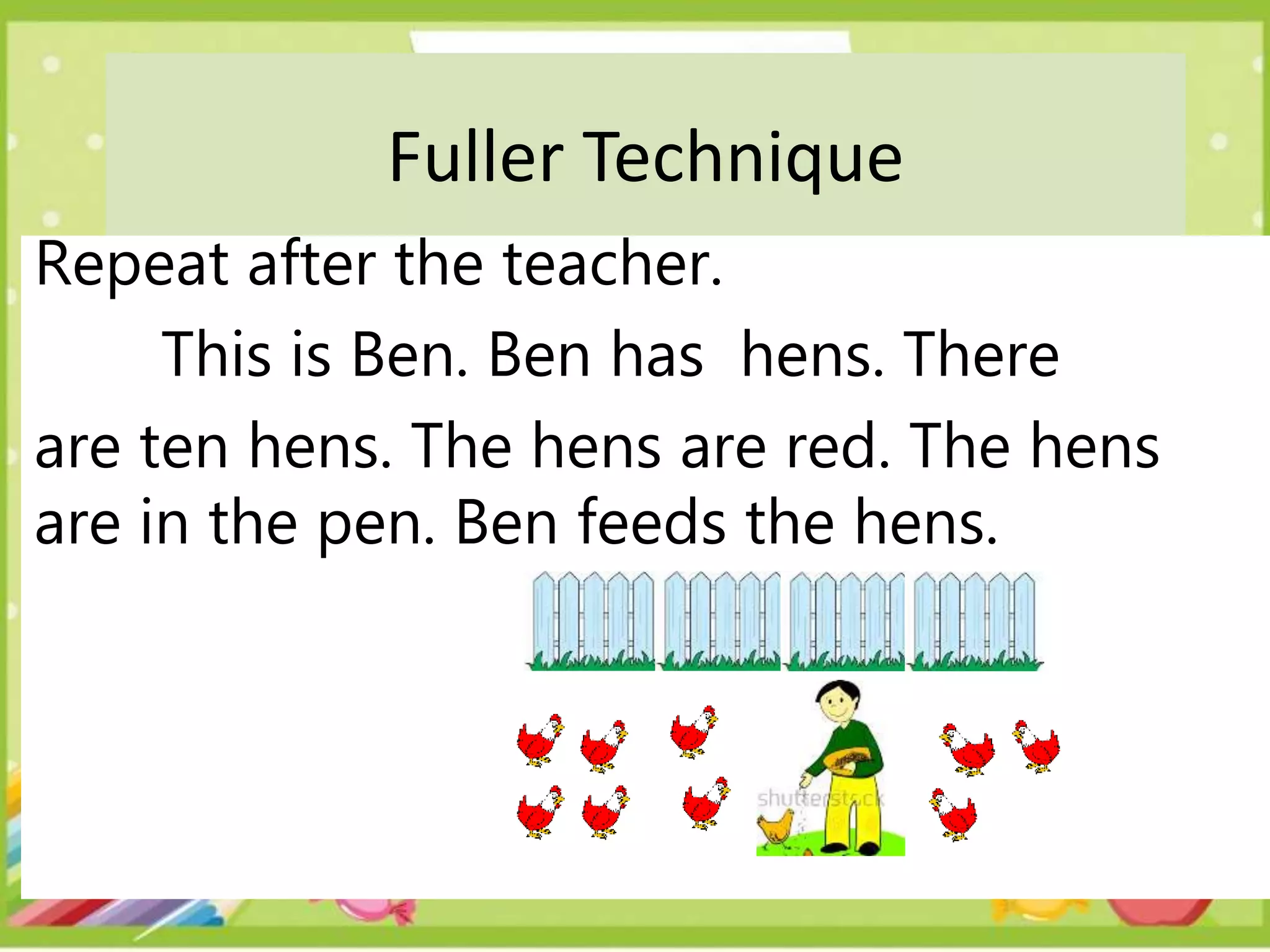 Fuller Technique
Repeat after the teacher.
This is Ben. Ben has hens. There
are ten hens. The hens are red. The hens
are in the pen. Ben feeds the hens.
 