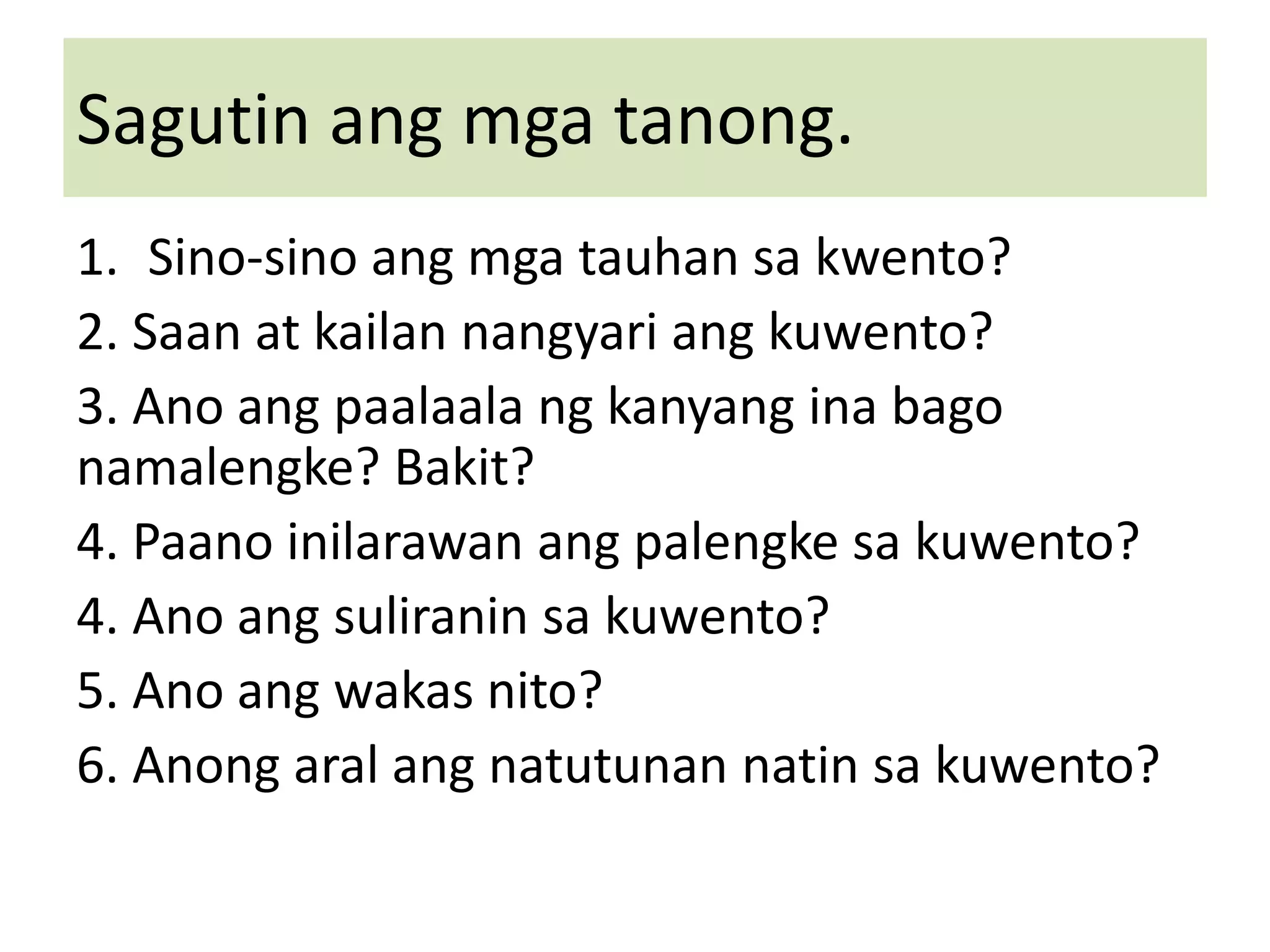 Sagutin ang mga tanong.
1. Sino-sino ang mga tauhan sa kwento?
2. Saan at kailan nangyari ang kuwento?
3. Ano ang paalaala ng kanyang ina bago
namalengke? Bakit?
4. Paano inilarawan ang palengke sa kuwento?
4. Ano ang suliranin sa kuwento?
5. Ano ang wakas nito?
6. Anong aral ang natutunan natin sa kuwento?
 