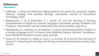 TREYresearch
References
• Ladbrook, J. (2014). An interactive digital platform for preservice secondary English
teachers’ reading: First iteration findings. Australasian Journal of Educational
Technology, 30(5).
• Maduabuchi, C. H., & Emechebe, V. I. (2016). ICT and the Teaching of Reading
Comprehension in English as a Second Language in Secondary Schools: Problems and
Prospects. International Journal of Education and Literacy Studies, 4(3), 18-23.
• Nikolopoulou, K., Akriotou, D., & Gialamas, V. (2019). Early Reading Skills in English as
a Foreign Language Via ICT in Greece: Early Childhood Student Teachers’ Perceptions.
Early Childhood Education Journal, 47(5), 597-606.
• Yunus, M. M., Nordin, N., Salehi, H., Sun, C. H., & Embi, M. A. (2013). Pros and Cons of
Using IICT in Teaching ESL Reading and Writing. International education studies, 6(7),
119-130.
Add a footer 11
 