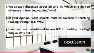 TREYresearch
DISCUSSION
12
1. We already discussed about ER and IR. Which one do you
often use in teaching reading? why?
2.In your opinion, what aspects must be covered in teaching
reading through ICT? Why?
3.Have you ever considered to use ICT in teaching reading?
Why or Why not?
 