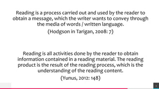 TREYresearch
Reading is a process carried out and used by the reader to
obtain a message, which the writer wants to convey through
the media of words / written language.
(Hodgson in Tarigan, 2008: 7)
Reading is all activities done by the reader to obtain
information contained in a reading material. The reading
product is the result of the reading process, which is the
understanding of the reading content.
(Yunus, 2012: 148)
4
 