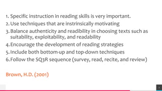 TREYresearch
1. Specific instruction in reading skills is very important.
2.Use techniques that are instrinsically motivating
3.Balance authenticity and readibility in choosing texts such as
suitability, exploitability, and readability
4.Encourage the development of reading strategies
5.Include both bottom-up and top-down techniques
6.Follow the SQ3R sequence (survey, read, recite, and review)
Brown, H.D. (2001)
7
 