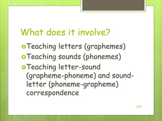 What does it involve?
Teaching  letters (graphemes)
Teaching sounds (phonemes)
Teaching letter-sound
 (grapheme-phoneme) and sound-
 letter (phoneme-grapheme)
 correspondence
                                 -CCJ-
 