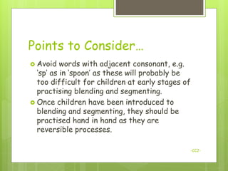 Points to Consider…
 Avoid   words with adjacent consonant, e.g.
  „sp‟ as in „spoon‟ as these will probably be
  too difficult for children at early stages of
  practising blending and segmenting.
 Once children have been introduced to
  blending and segmenting, they should be
  practised hand in hand as they are
  reversible processes.

                                              -CCJ-
 